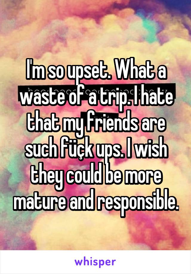 I'm so upset. What a waste of a trip. I hate that my friends are such füçk ups. I wish they could be more mature and responsible.