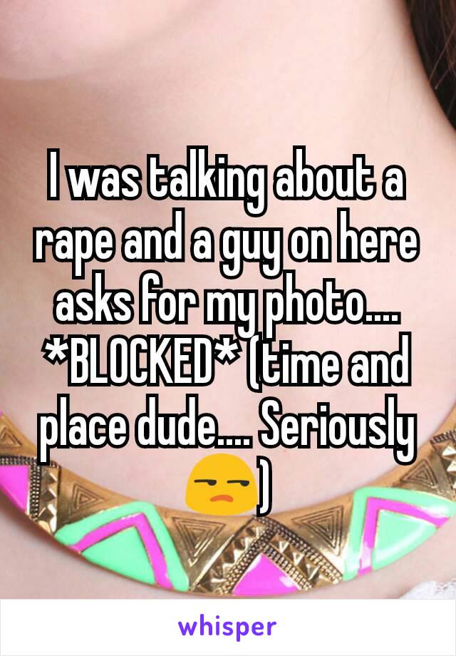 I was talking about a rape and a guy on here asks for my photo.... *BLOCKED* (time and place dude.... Seriously 😒)