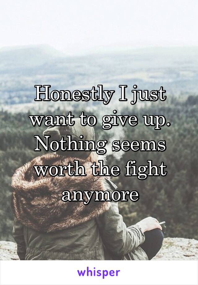 Honestly I just want to give up. Nothing seems worth the fight anymore