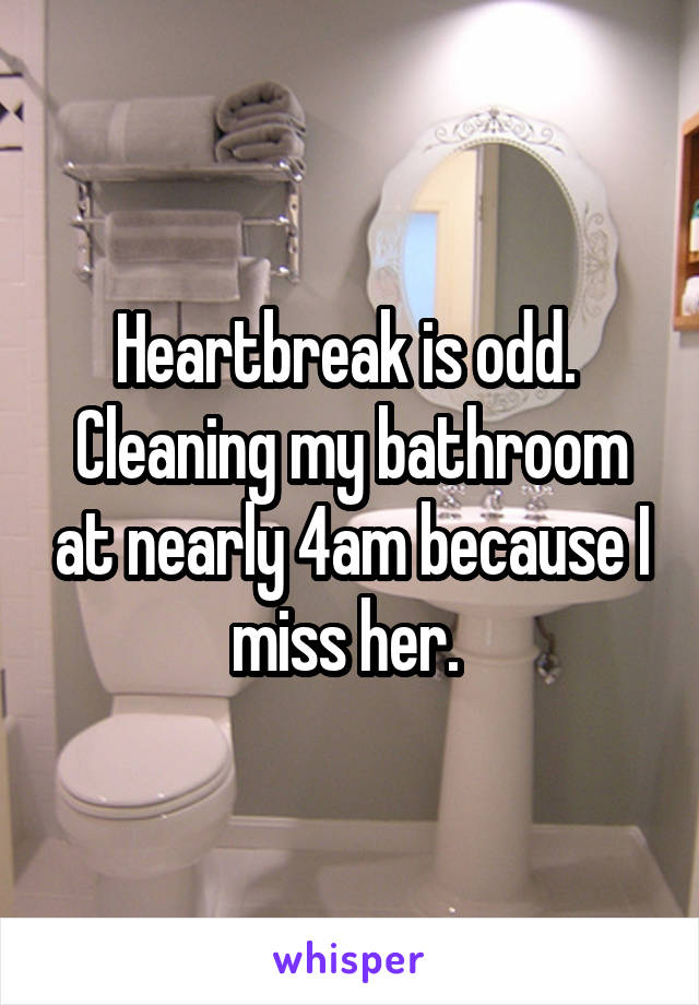 Heartbreak is odd. 
Cleaning my bathroom at nearly 4am because I miss her. 