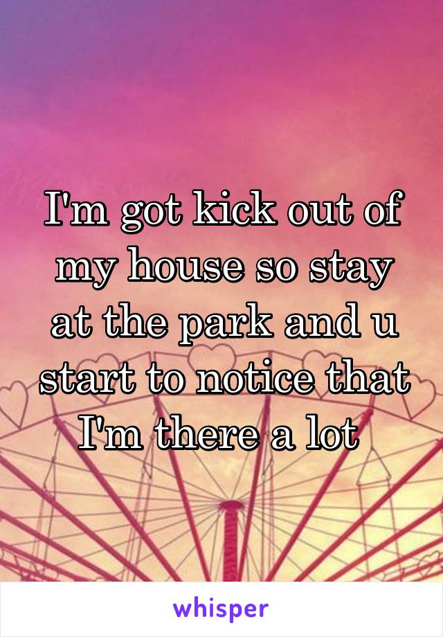 I'm got kick out of my house so stay at the park and u start to notice that I'm there a lot 