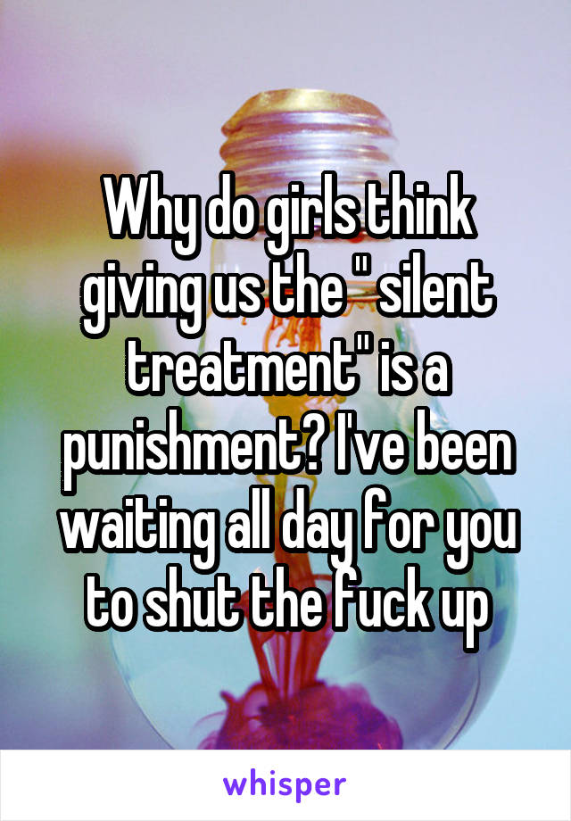 Why do girls think giving us the " silent treatment" is a punishment? I've been waiting all day for you to shut the fuck up