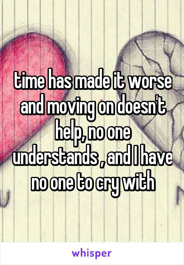 time has made it worse and moving on doesn't help, no one understands , and I have no one to cry with