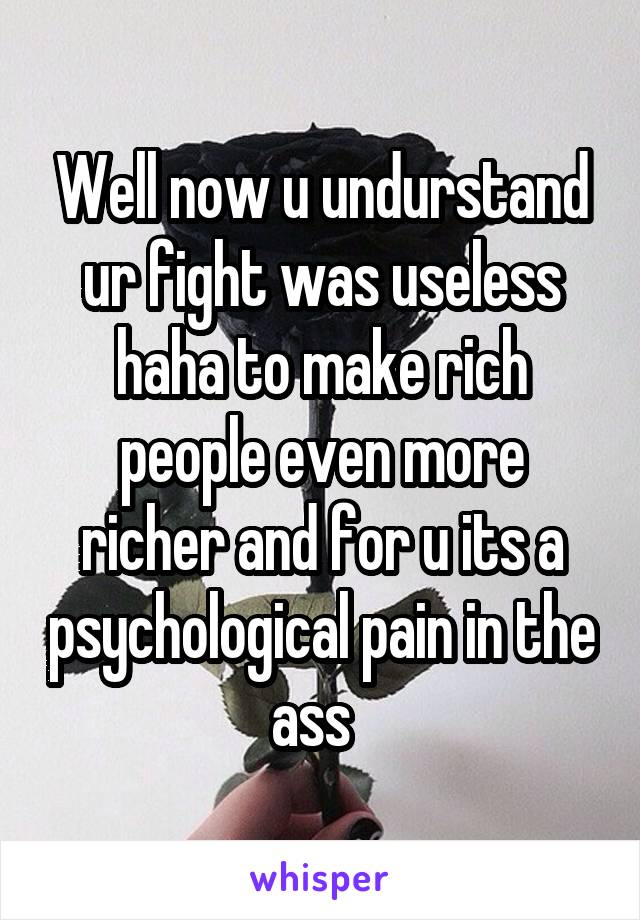 Well now u undurstand ur fight was useless haha to make rich people even more richer and for u its a psychological pain in the ass  