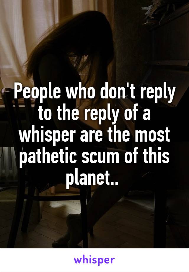 People who don't reply to the reply of a whisper are the most pathetic scum of this planet.. 