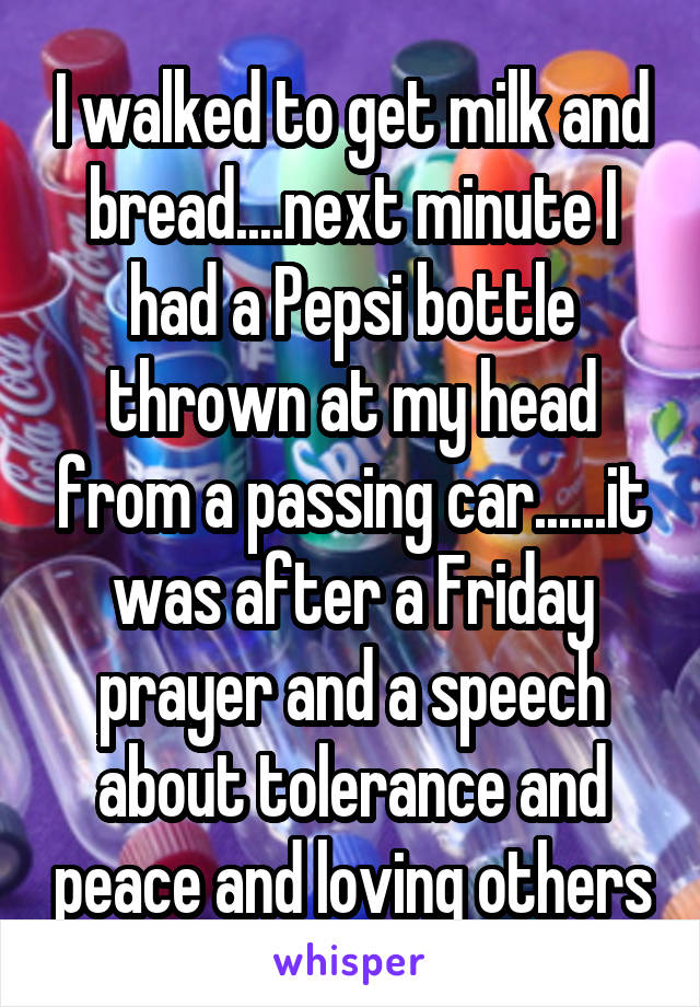 I walked to get milk and bread....next minute I had a Pepsi bottle thrown at my head from a passing car......it was after a Friday prayer and a speech about tolerance and peace and loving others