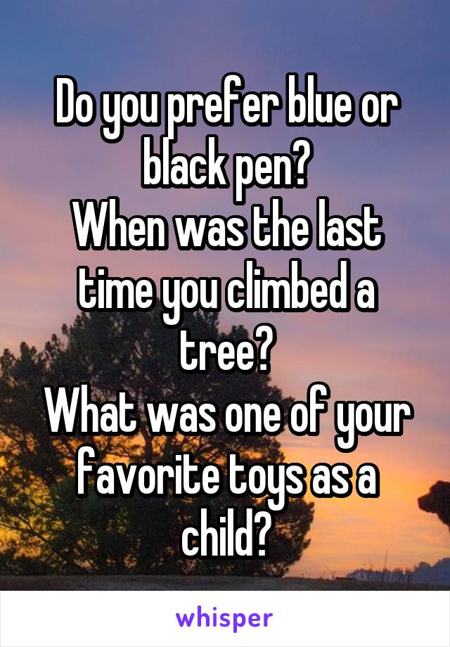 Do you prefer blue or black pen?
When was the last time you climbed a tree?
What was one of your favorite toys as a child?