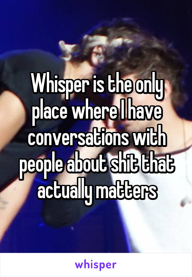 Whisper is the only place where I have conversations with people about shit that actually matters