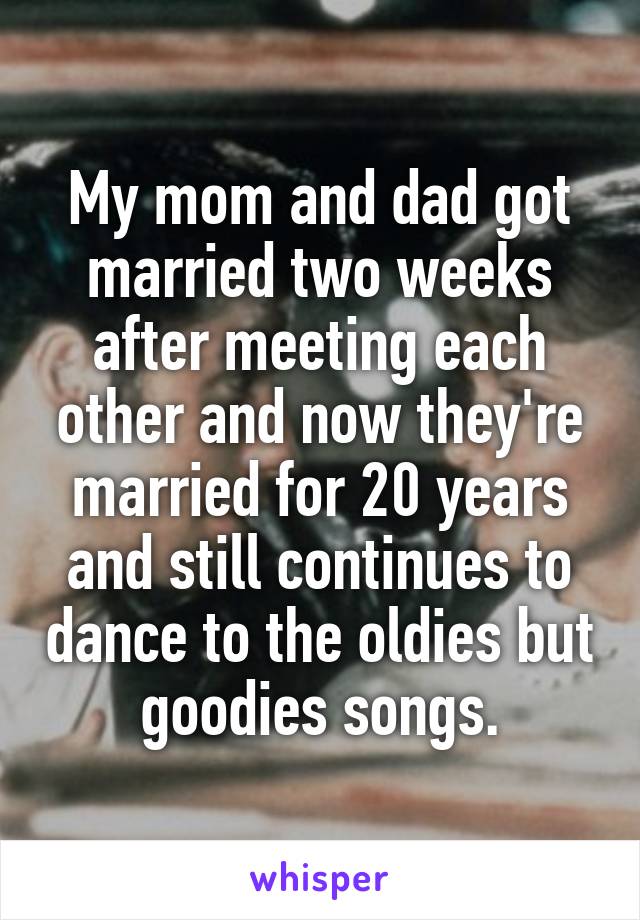 My mom and dad got married two weeks after meeting each other and now they're married for 20 years and still continues to dance to the oldies but goodies songs.