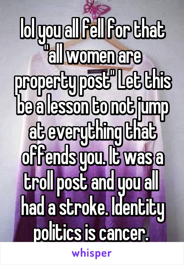 lol you all fell for that "all women are property post" Let this be a lesson to not jump at everything that offends you. It was a troll post and you all  had a stroke. Identity politics is cancer. 