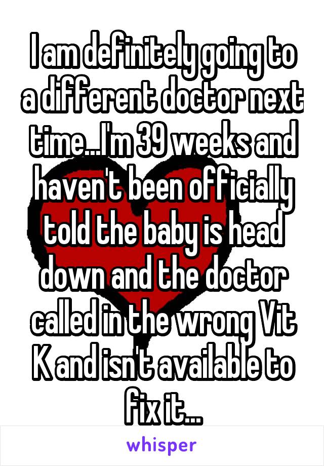 I am definitely going to a different doctor next time...I'm 39 weeks and haven't been officially told the baby is head down and the doctor called in the wrong Vit K and isn't available to fix it...