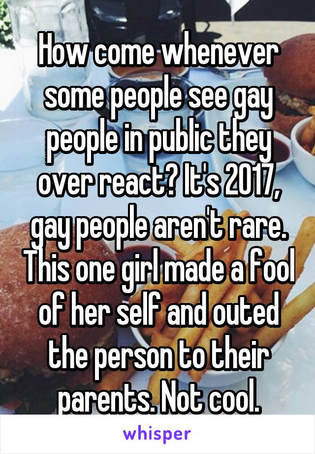 How come whenever some people see gay people in public they over react? It's 2017, gay people aren't rare. This one girl made a fool of her self and outed the person to their parents. Not cool.