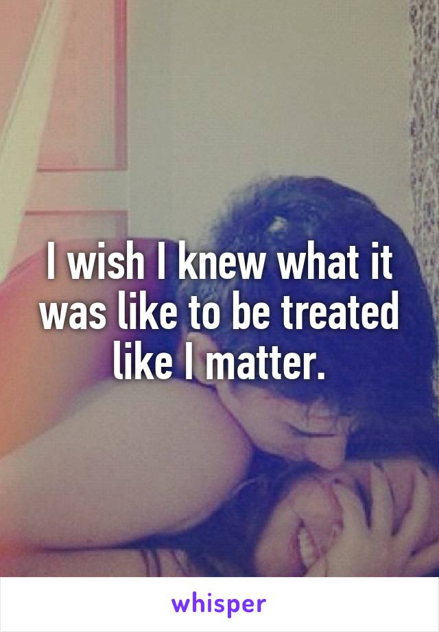 I wish I knew what it was like to be treated like I matter.