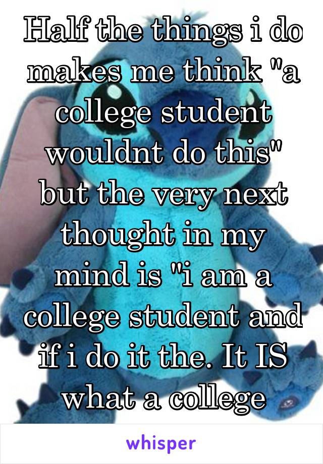 Half the things i do makes me think "a college student wouldnt do this" but the very next thought in my mind is "i am a college student and if i do it the. It IS what a college student does"