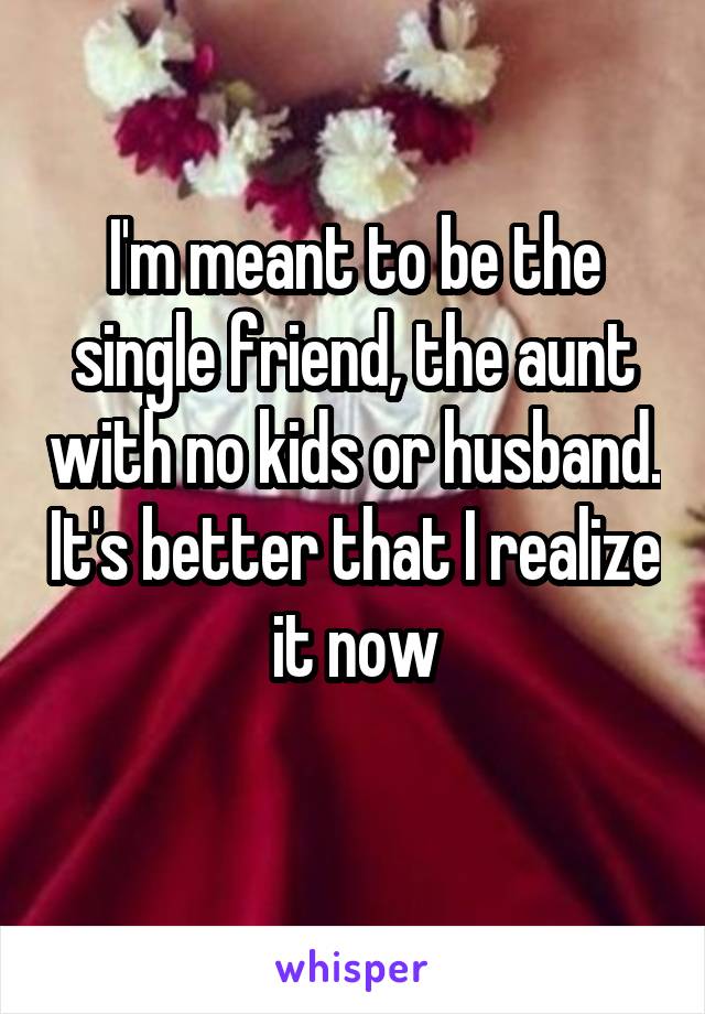 I'm meant to be the single friend, the aunt with no kids or husband. It's better that I realize it now
