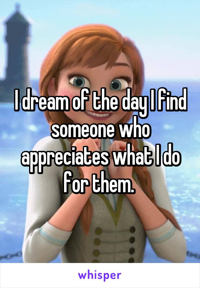 I dream of the day I find someone who appreciates what I do for them. 