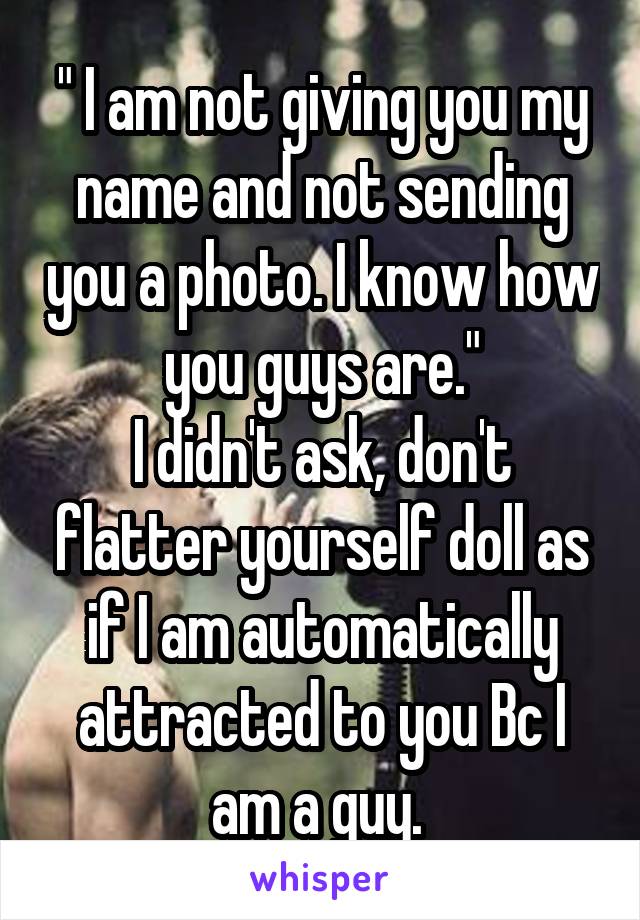 " I am not giving you my name and not sending you a photo. I know how you guys are."
I didn't ask, don't flatter yourself doll as if I am automatically attracted to you Bc I am a guy. 