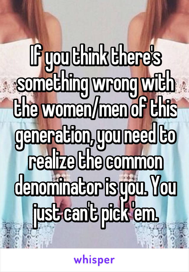 If you think there's something wrong with the women/men of this generation, you need to realize the common denominator is you. You just can't pick 'em.