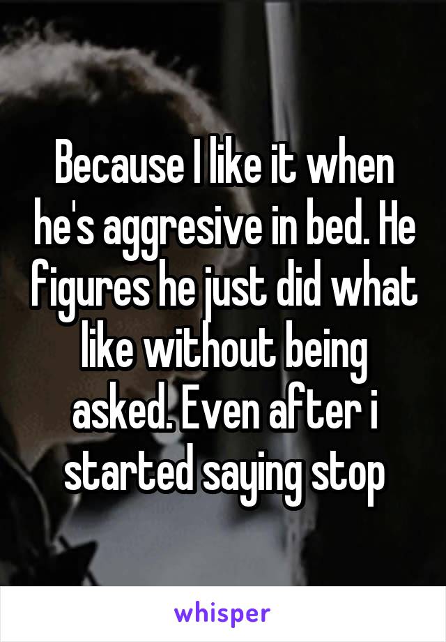 Because I like it when he's aggresive in bed. He figures he just did what like without being asked. Even after i started saying stop