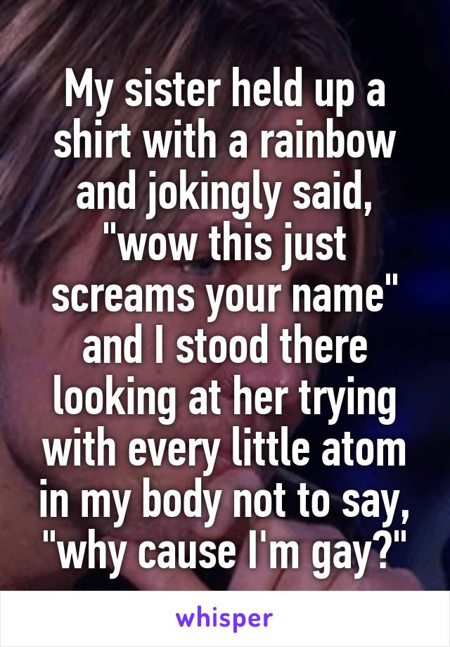 My sister held up a shirt with a rainbow and jokingly said, "wow this just screams your name" and I stood there looking at her trying with every little atom in my body not to say, "why cause I'm gay?"