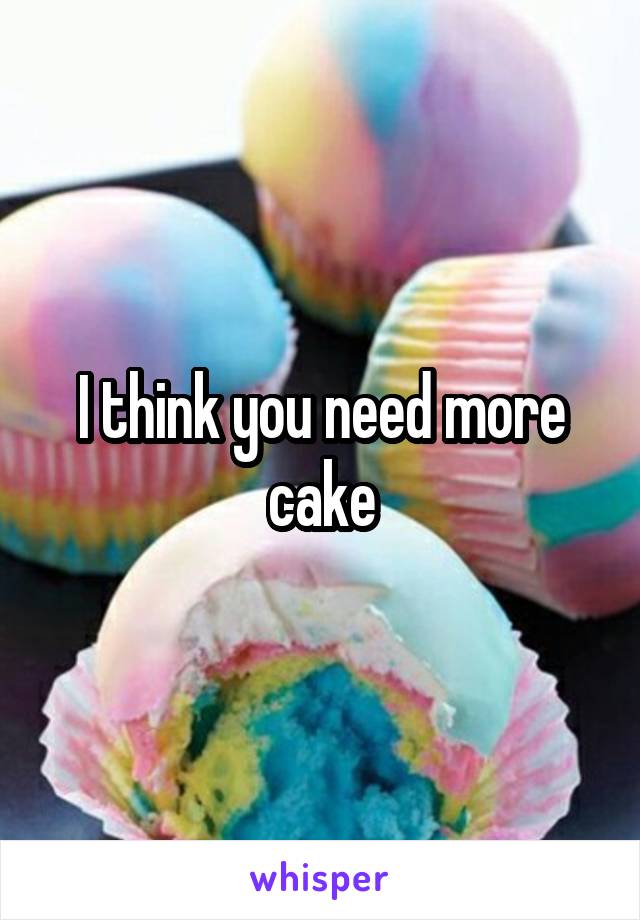 I think you need more cake