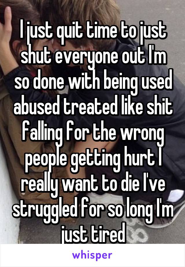 I just quit time to just shut everyone out I'm so done with being used abused treated like shit falling for the wrong people getting hurt I really want to die I've struggled for so long I'm just tired