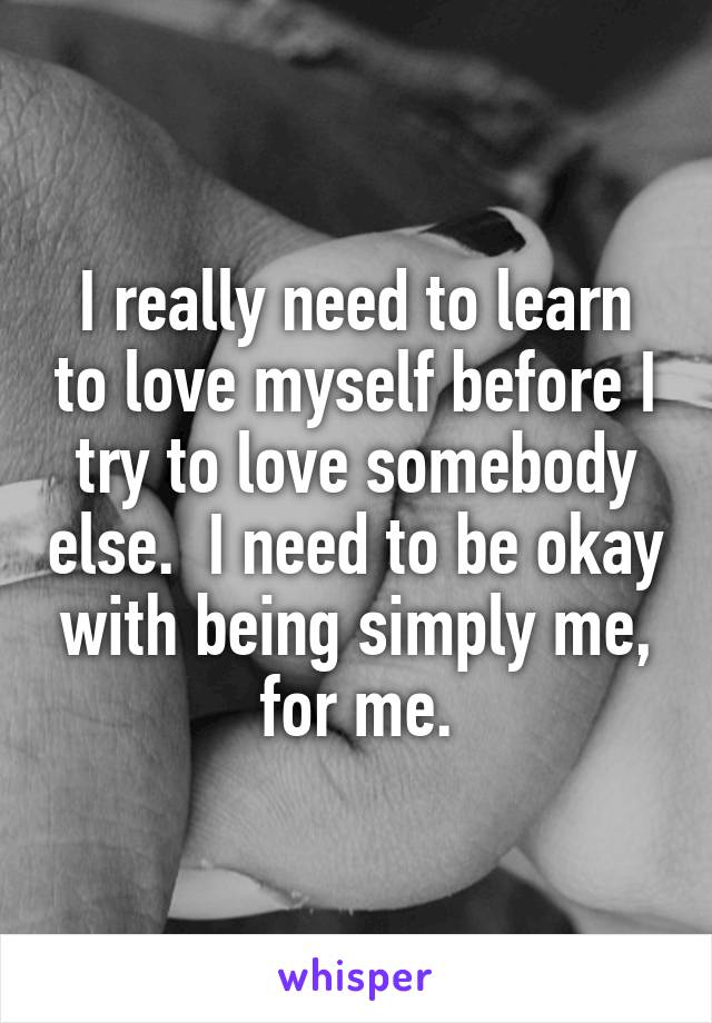 I really need to learn to love myself before I try to love somebody else.  I need to be okay with being simply me, for me.