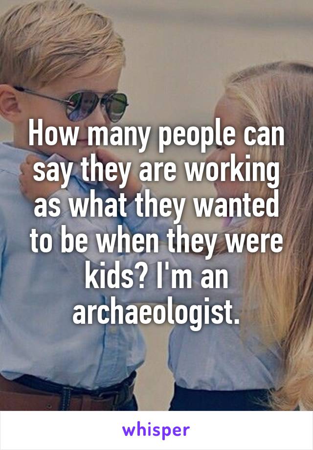 How many people can say they are working as what they wanted to be when they were kids? I'm an archaeologist.