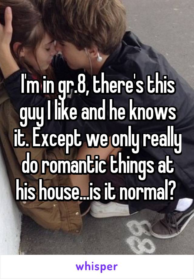 I'm in gr.8, there's this guy I like and he knows it. Except we only really do romantic things at his house...is it normal? 