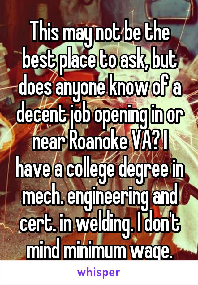 This may not be the best place to ask, but does anyone know of a decent job opening in or near Roanoke VA? I have a college degree in mech. engineering and cert. in welding. I don't mind minimum wage.