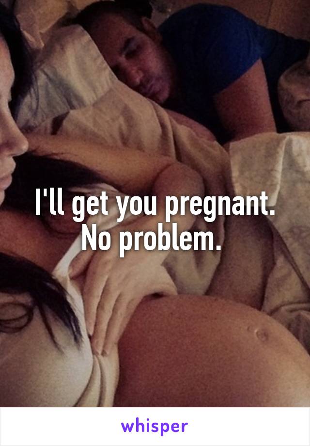 I'll get you pregnant. No problem. 