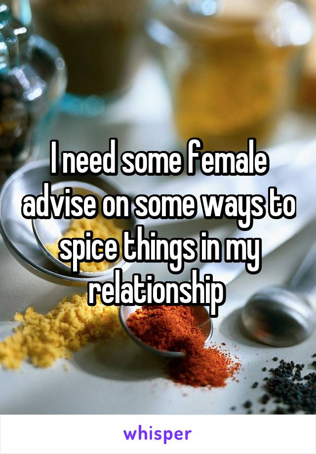 I need some female advise on some ways to spice things in my relationship 