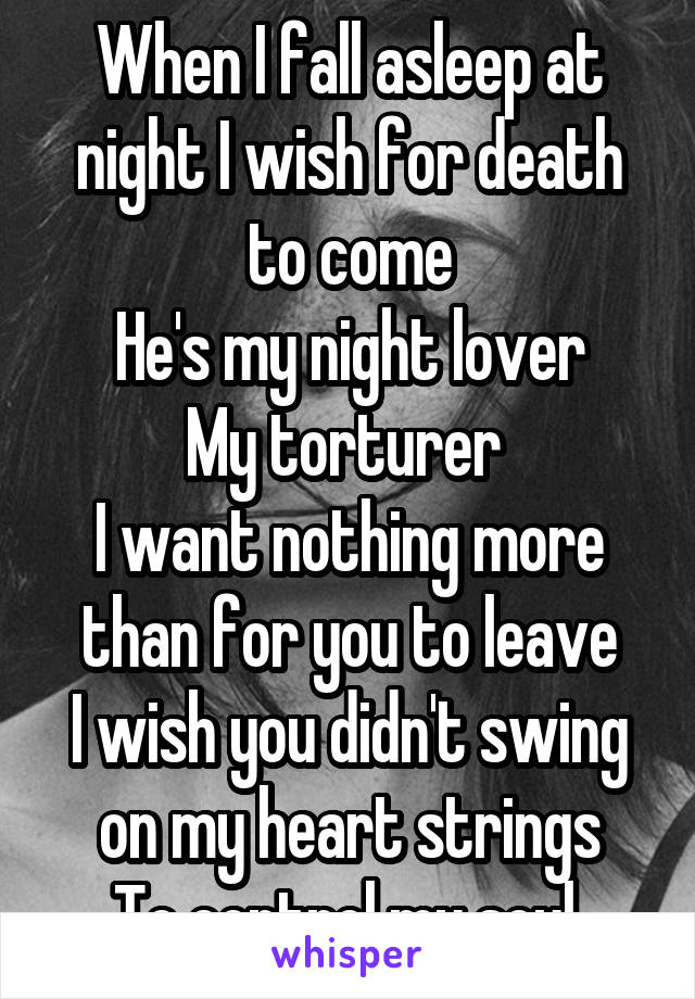 When I fall asleep at night I wish for death to come
He's my night lover
My torturer 
I want nothing more than for you to leave
I wish you didn't swing on my heart strings
To control my soul 