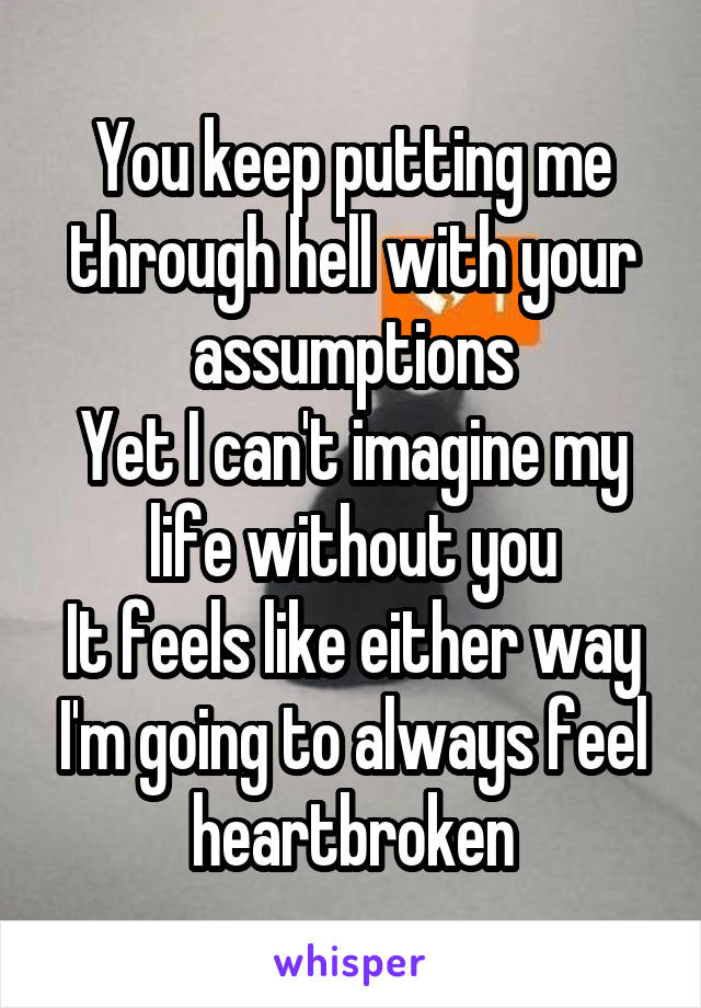 You keep putting me through hell with your assumptions
Yet I can't imagine my life without you
It feels like either way I'm going to always feel heartbroken