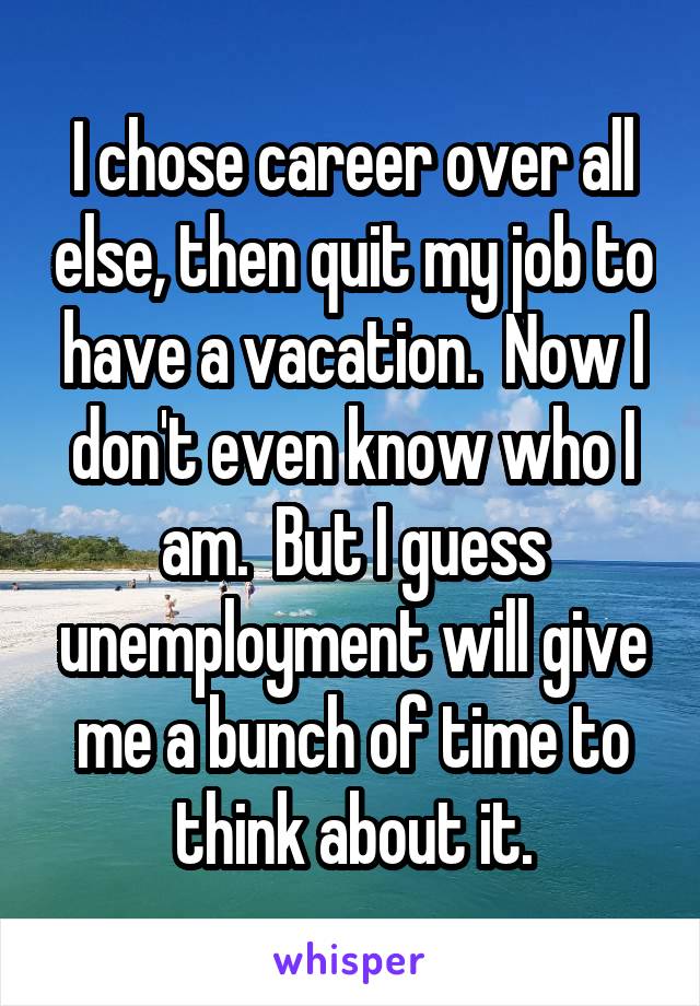 I chose career over all else, then quit my job to have a vacation.  Now I don't even know who I am.  But I guess unemployment will give me a bunch of time to think about it.