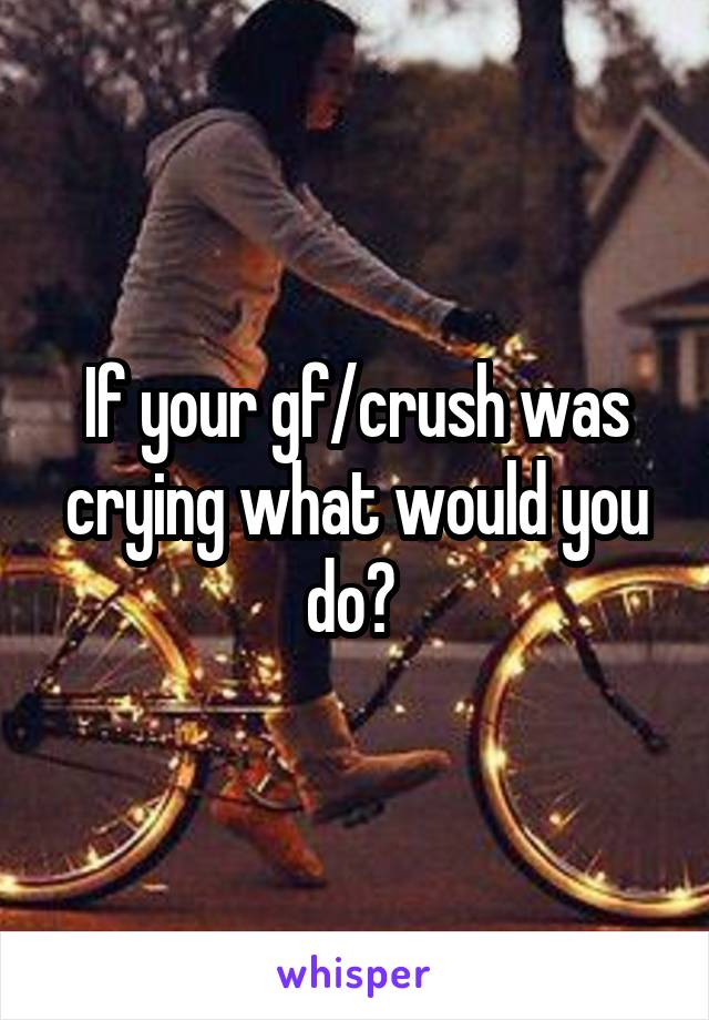 If your gf/crush was crying what would you do? 