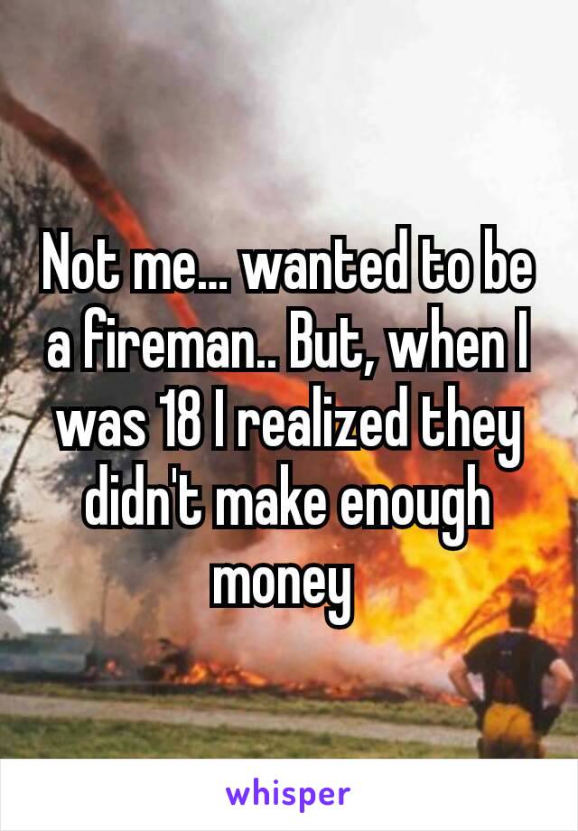 Not me… wanted to be a fireman.. But, when I was 18 I realized they didn't make enough money 