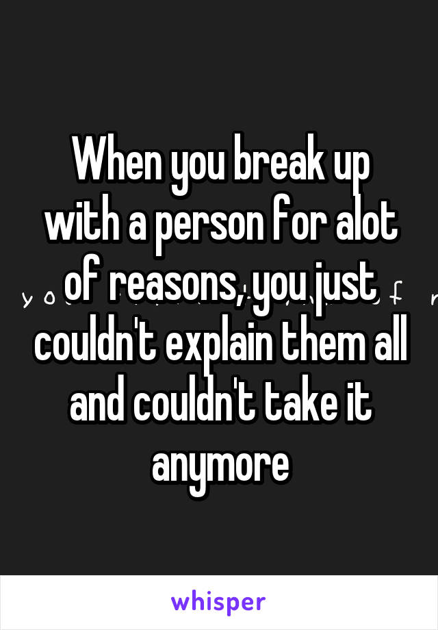 When you break up with a person for alot of reasons, you just couldn't explain them all and couldn't take it anymore