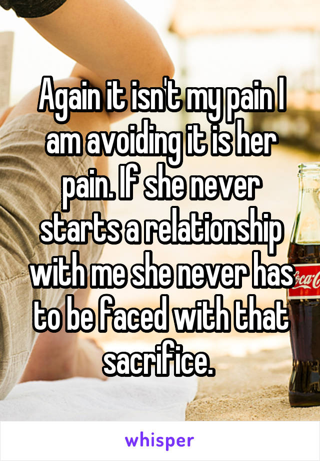 Again it isn't my pain I am avoiding it is her pain. If she never starts a relationship with me she never has to be faced with that sacrifice. 