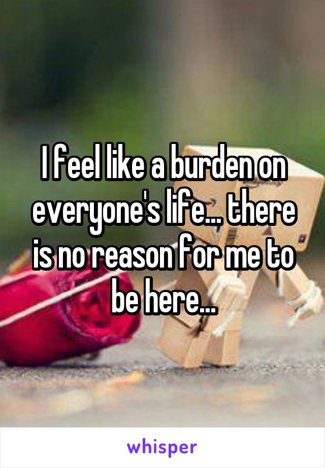 I feel like a burden on everyone's life... there is no reason for me to be here...