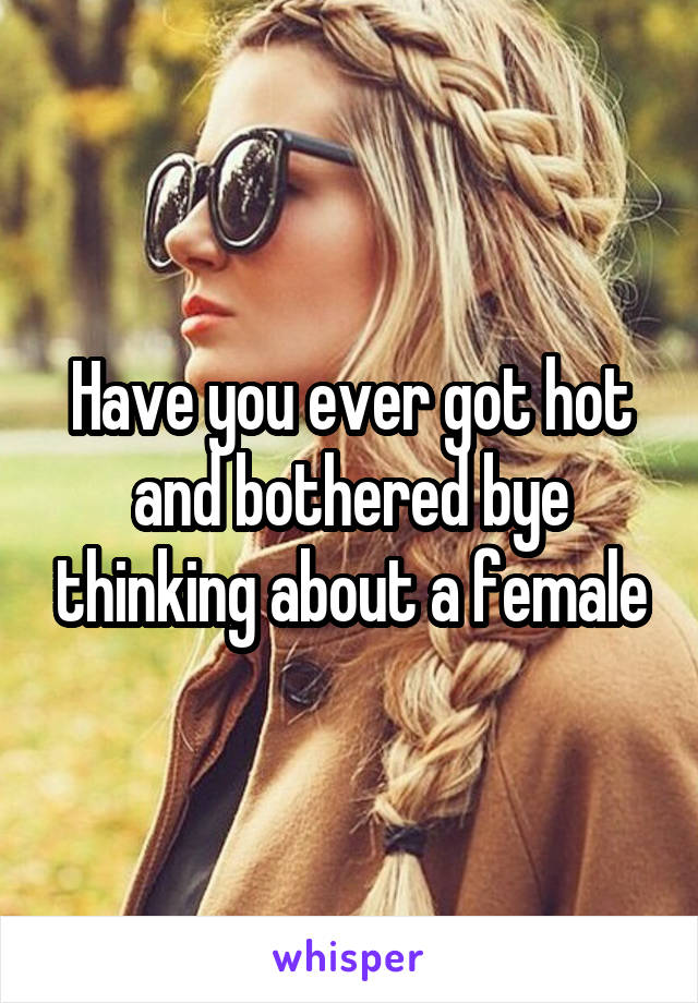 Have you ever got hot and bothered bye thinking about a female