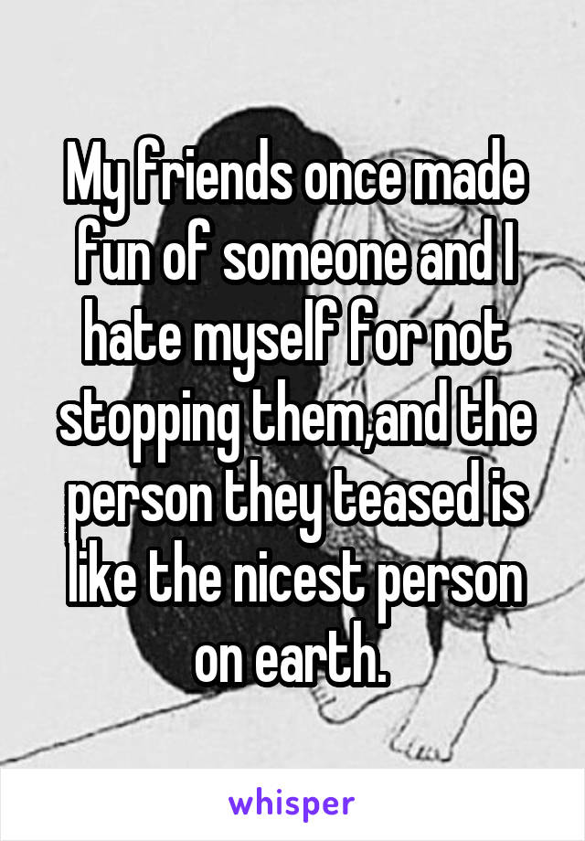 My friends once made fun of someone and I hate myself for not stopping them,and the person they teased is like the nicest person on earth. 