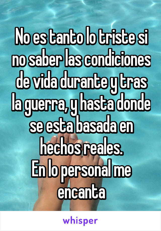 No es tanto lo triste si no saber las condiciones de vida durante y tras la guerra, y hasta donde se esta basada en hechos reales.
En lo personal me encanta