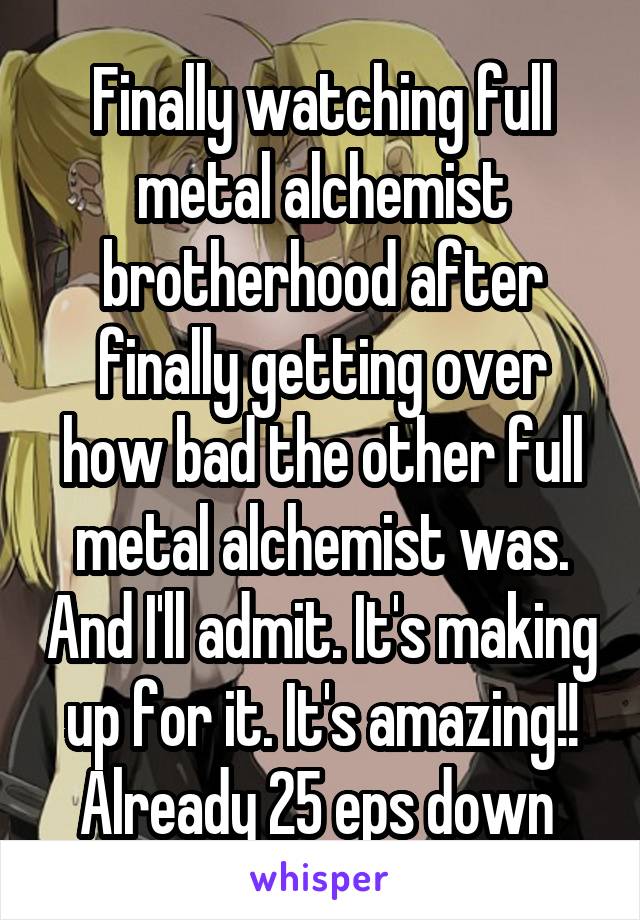 Finally watching full metal alchemist brotherhood after finally getting over how bad the other full metal alchemist was. And I'll admit. It's making up for it. It's amazing!! Already 25 eps down 