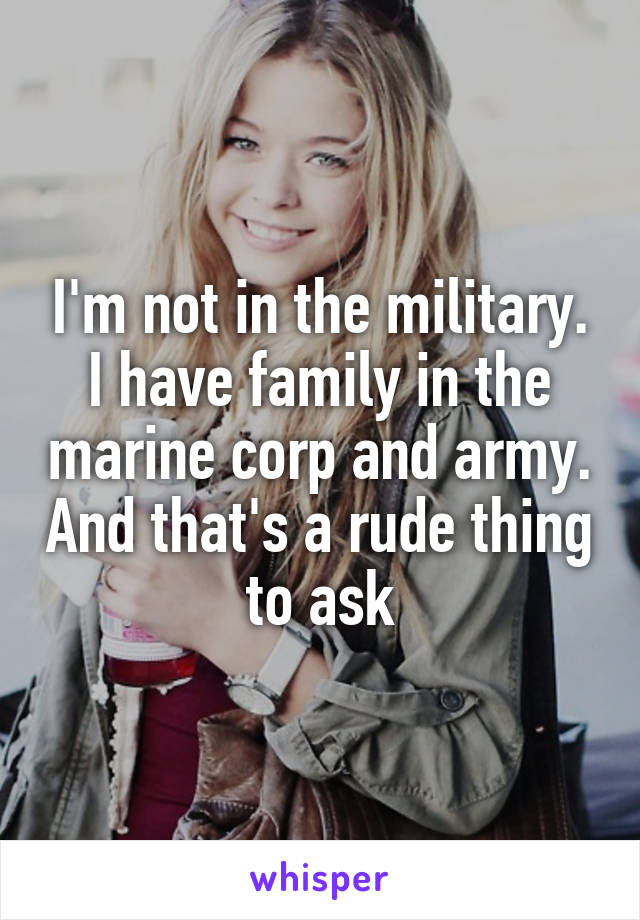 I'm not in the military. I have family in the marine corp and army. And that's a rude thing to ask