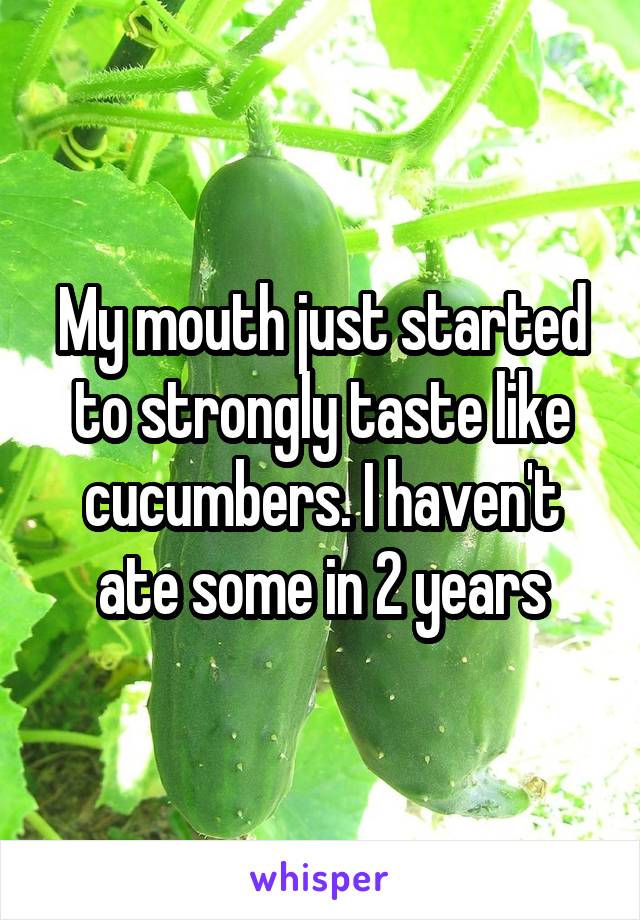 My mouth just started to strongly taste like cucumbers. I haven't ate some in 2 years