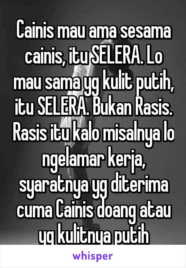 Cainis mau ama sesama cainis, itu SELERA. Lo mau sama yg kulit putih, itu SELERA. Bukan Rasis. Rasis itu kalo misalnya lo ngelamar kerja, syaratnya yg diterima cuma Cainis doang atau yg kulitnya putih