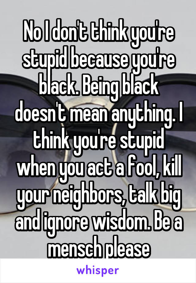 No I don't think you're stupid because you're black. Being black doesn't mean anything. I think you're stupid when you act a fool, kill your neighbors, talk big and ignore wisdom. Be a mensch please