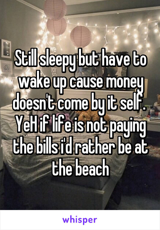 Still sleepy but have to wake up cause money doesn't come by it self. 
YeH if life is not paying the bills i'd rather be at the beach