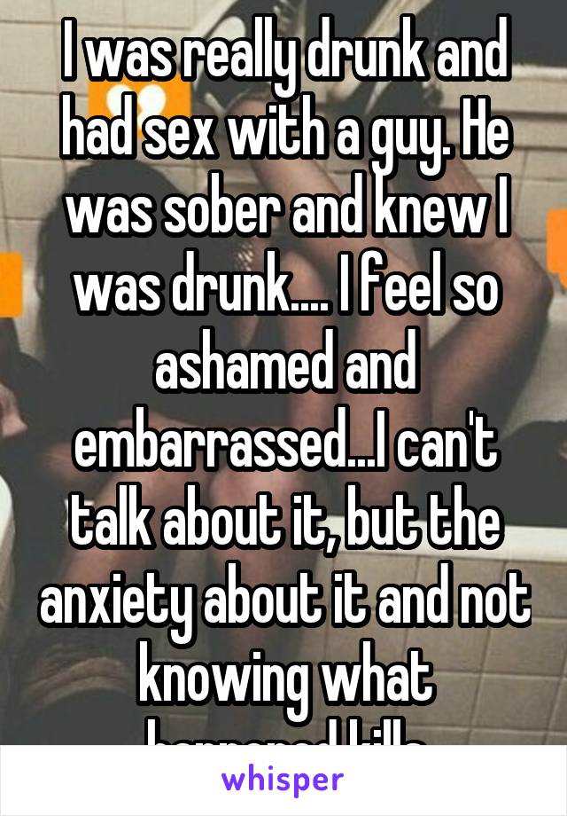 I was really drunk and had sex with a guy. He was sober and knew I was drunk.... I feel so ashamed and embarrassed...I can't talk about it, but the anxiety about it and not knowing what happened kills